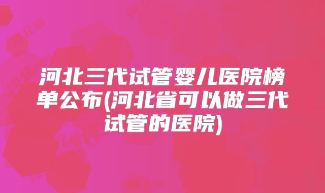 河北三代试管婴儿医院榜单公布(河北省可以做三代试管的医院)