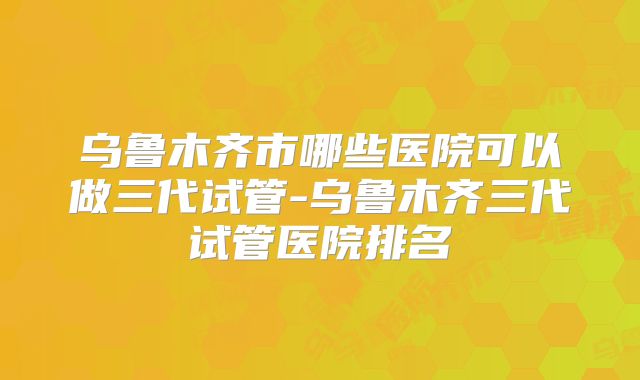 乌鲁木齐市哪些医院可以做三代试管-乌鲁木齐三代试管医院排名