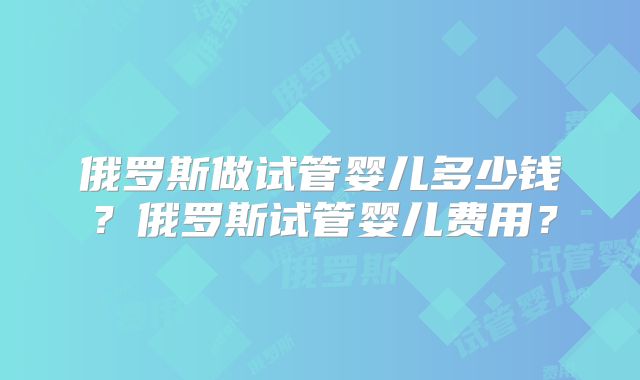 俄罗斯做试管婴儿多少钱？俄罗斯试管婴儿费用？