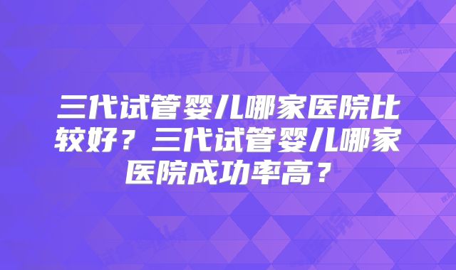 三代试管婴儿哪家医院比较好？三代试管婴儿哪家医院成功率高？