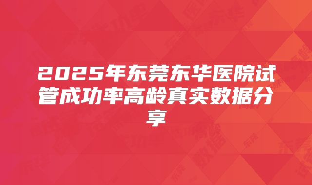 2025年东莞东华医院试管成功率高龄真实数据分享