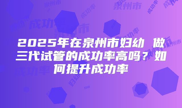 2025年在泉州市妇幼 做三代试管的成功率高吗?如何提升成功率