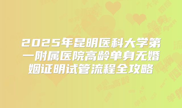 2025年昆明医科大学第一附属医院高龄单身无婚姻证明试管流程全攻略