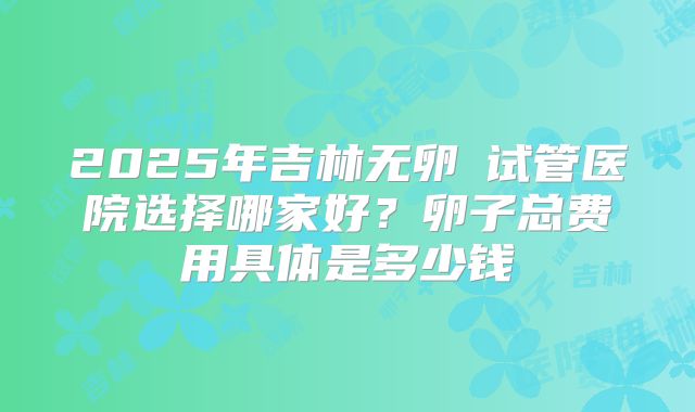 2025年吉林无卵�试管医院选择哪家好?卵子总费用具体是多少钱
