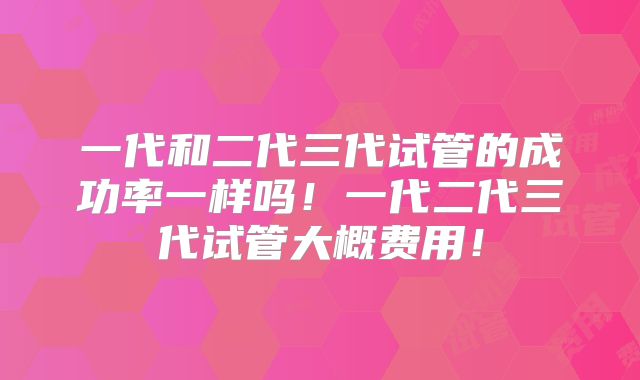 一代和二代三代试管的成功率一样吗！一代二代三代试管大概费用！