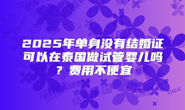 2025年单身没有结婚证可以在泰国做试管婴儿吗？费用不便宜