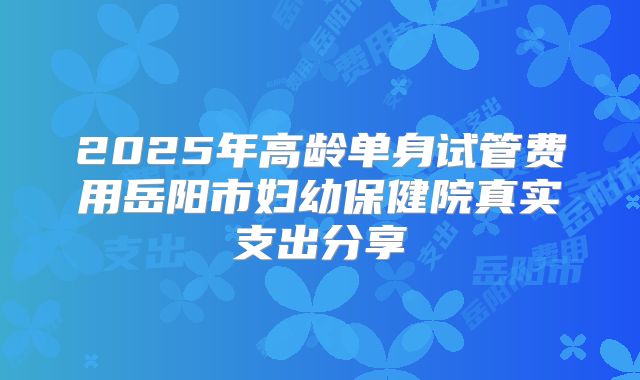 2025年高龄单身试管费用岳阳市妇幼保健院真实支出分享