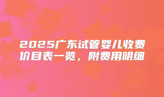 2025广东试管婴儿收费价目表一览，附费用明细