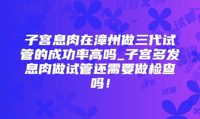 子宫息肉在漳州做三代试管的成功率高吗_子宫多发息肉做试管还需要做检查吗！