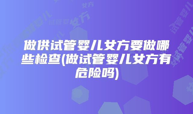 做供试管婴儿女方要做哪些检查(做试管婴儿女方有危险吗)