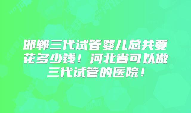 邯郸三代试管婴儿总共要花多少钱！河北省可以做三代试管的医院！