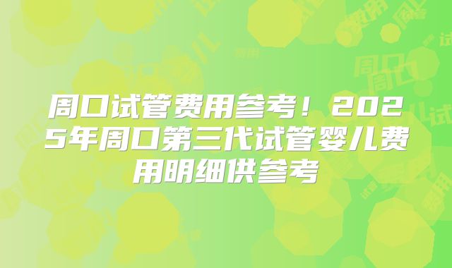 周口试管费用参考！2025年周口第三代试管婴儿费用明细供参考