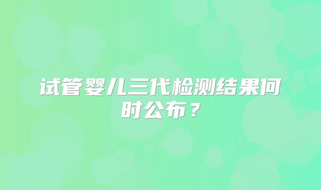 试管婴儿三代检测结果何时公布?