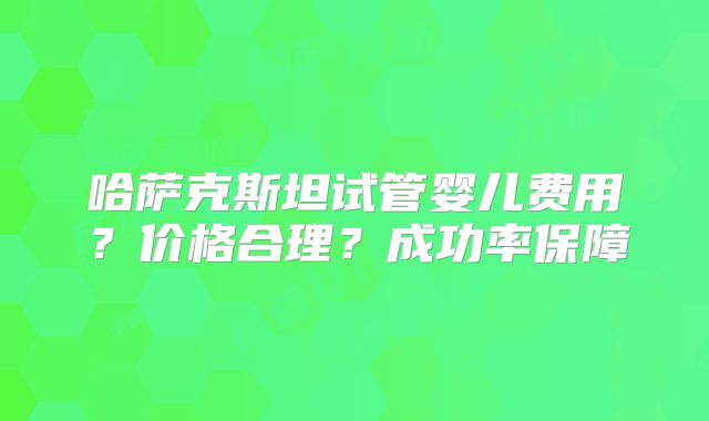 哈萨克斯坦试管婴儿费用？价格合理？成功率保障