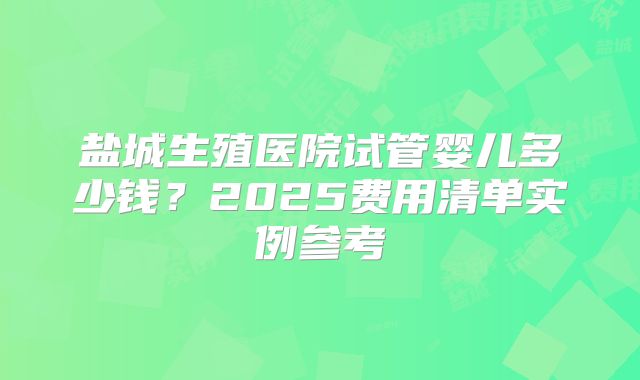 盐城生殖医院试管婴儿多少钱？2025费用清单实例参考
