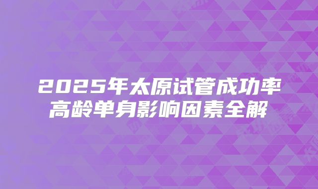 2025年太原试管成功率高龄单身影响因素全解
