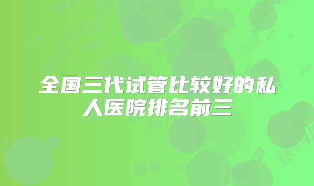 全国三代试管比较好的私人医院排名前三