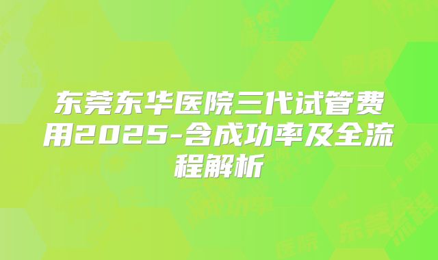 东莞东华医院三代试管费用2025-含成功率及全流程解析