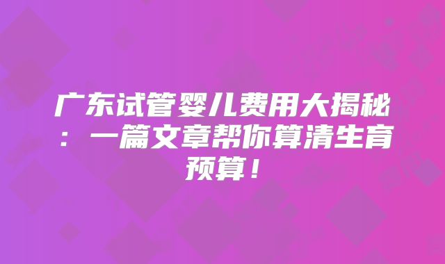 广东试管婴儿费用大揭秘：一篇文章帮你算清生育预算！