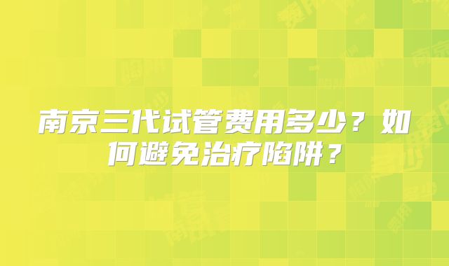 南京三代试管费用多少？如何避免治疗陷阱？