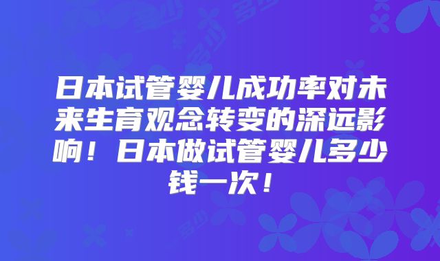 日本试管婴儿成功率对未来生育观念转变的深远影响！日本做试管婴儿多少钱一次！