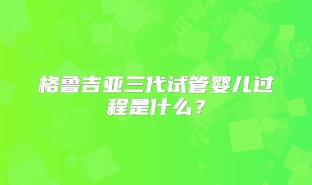 格鲁吉亚三代试管婴儿过程是什么?