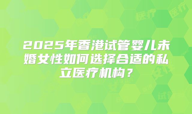 2025年香港试管婴儿未婚女性如何选择合适的私立医疗机构？