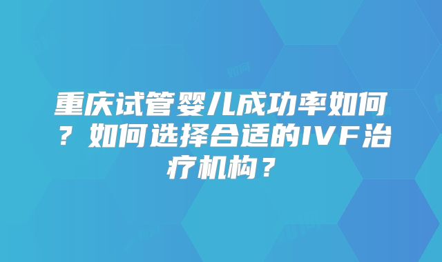 重庆试管婴儿成功率如何？如何选择合适的IVF治疗机构？