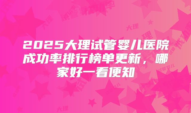 2025大理试管婴儿医院成功率排行榜单更新，哪家好一看便知