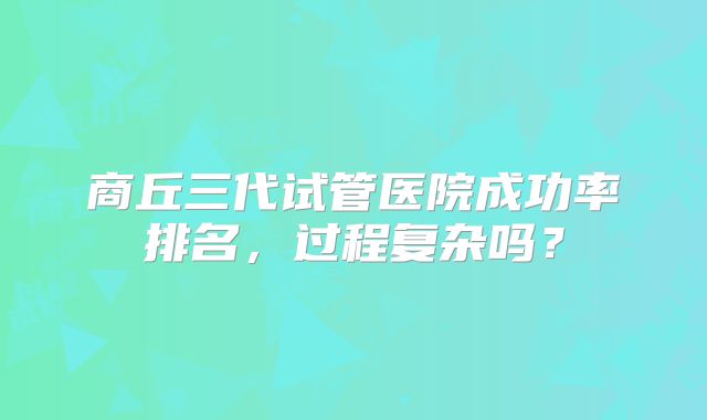 商丘三代试管医院成功率排名，过程复杂吗？