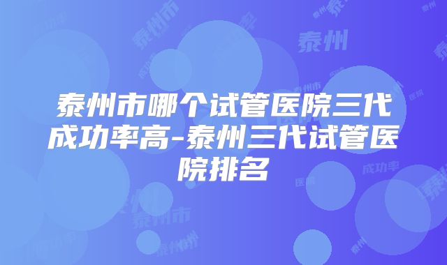 泰州市哪个试管医院三代成功率高-泰州三代试管医院排名