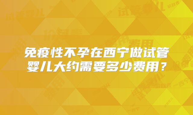 免疫性不孕在西宁做试管婴儿大约需要多少费用？
