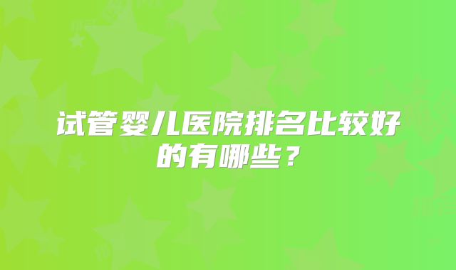 试管婴儿医院排名比较好的有哪些？