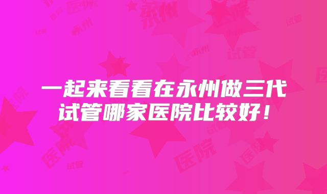 一起来看看在永州做三代试管哪家医院比较好！