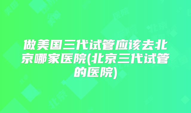 做美国三代试管应该去北京哪家医院(北京三代试管的医院)