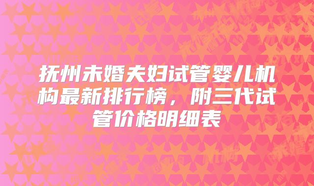 抚州未婚夫妇试管婴儿机构最新排行榜，附三代试管价格明细表