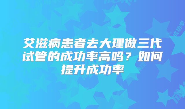艾滋病患者去大理做三代试管的成功率高吗？如何提升成功率