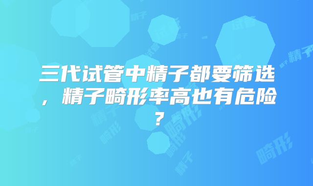三代试管中精子都要筛选，精子畸形率高也有危险？