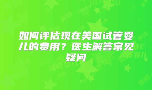 如何评估现在美国试管婴儿的费用？医生解答常见疑问