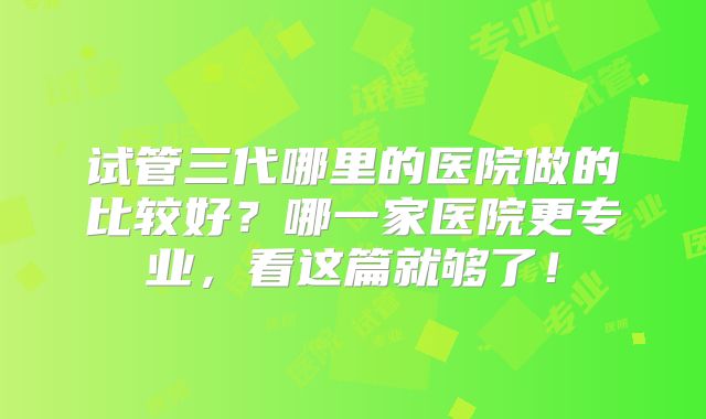 试管三代哪里的医院做的比较好？哪一家医院更专业，看这篇就够了！