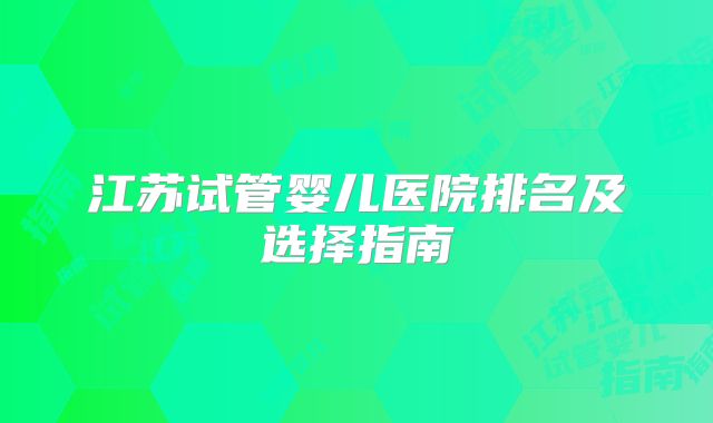 江苏试管婴儿医院排名及选择指南