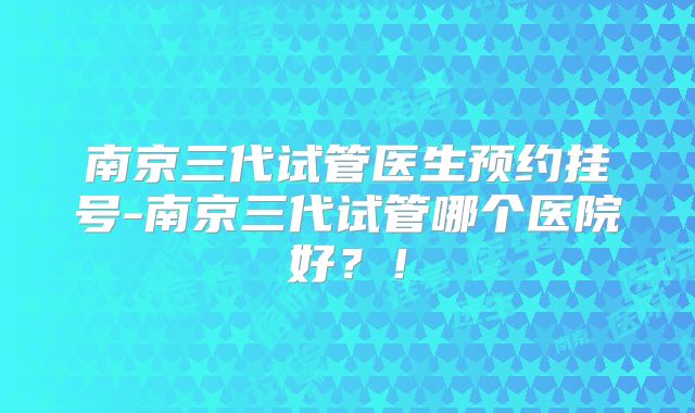 南京三代试管医生预约挂号-南京三代试管哪个医院好？！