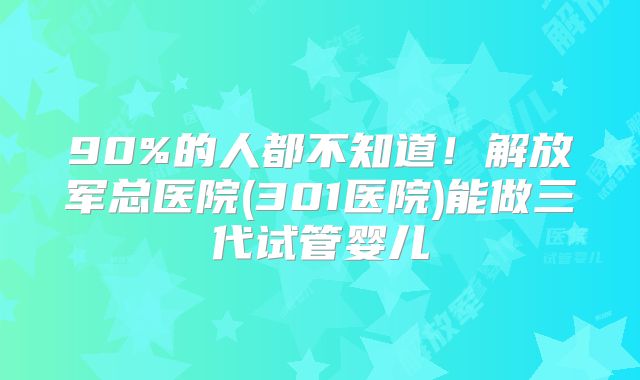 90%的人都不知道！解放军总医院(301医院)能做三代试管婴儿