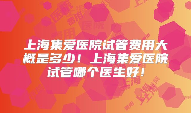 上海集爱医院试管费用大概是多少!上海集爱医院试管哪个医生好!