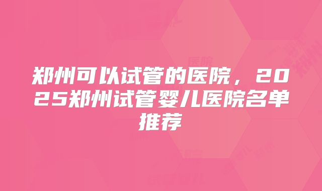 郑州可以试管的医院,2025郑州试管婴儿医院名单推荐