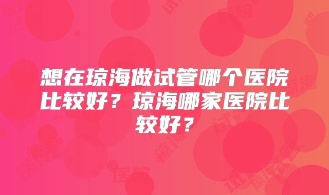 想在琼海做试管哪个医院比较好？琼海哪家医院比较好？