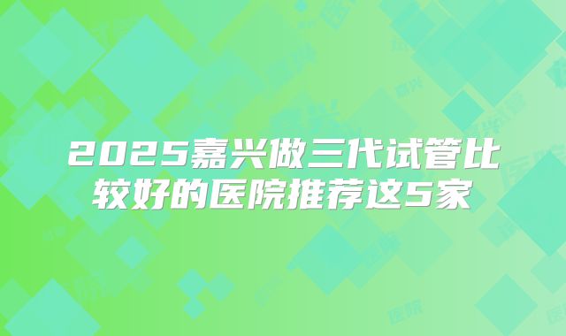 2025嘉兴做三代试管比较好的医院推荐这5家