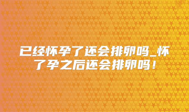 已经怀孕了还会排卵吗_怀了孕之后还会排卵吗！
