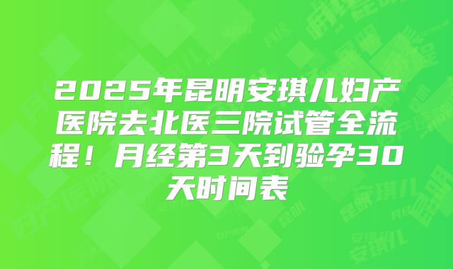 2025年昆明安琪儿妇产医院去北医三院试管全流程！月经第3天到验孕30天时间表