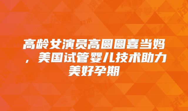 高龄女演员高圆圆喜当妈，美国试管婴儿技术助力美好孕期
